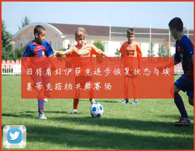 旧将看好伊萨克逐步恢复状态与埃基蒂克搭档共舞赛场