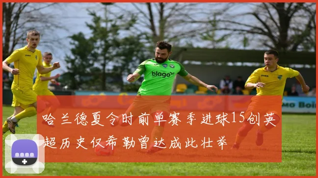 哈兰德夏令时前单赛季进球15创英超历史仅希勒曾达成此壮举