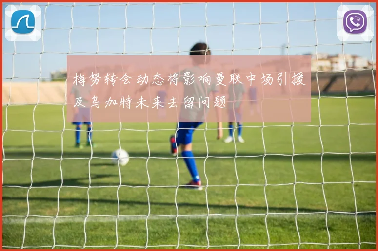 梅努转会动态将影响曼联中场引援及乌加特未来去留问题