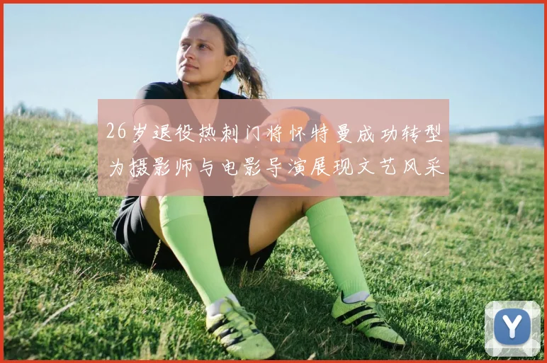 26岁退役热刺门将怀特曼成功转型为摄影师与电影导演展现文艺风采