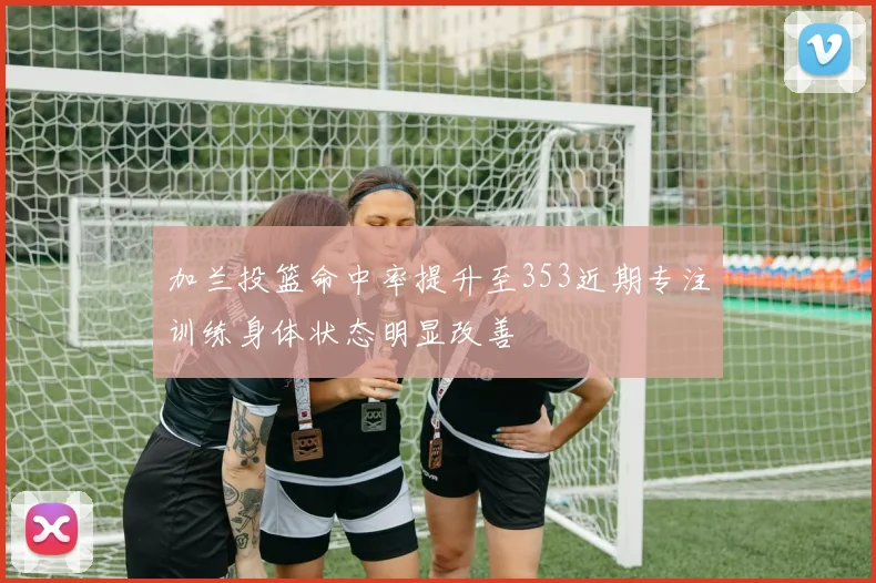 加兰投篮命中率提升至353近期专注训练身体状态明显改善