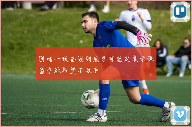 团结一致奋战到底李可坚定表示保留夺冠希望不放弃