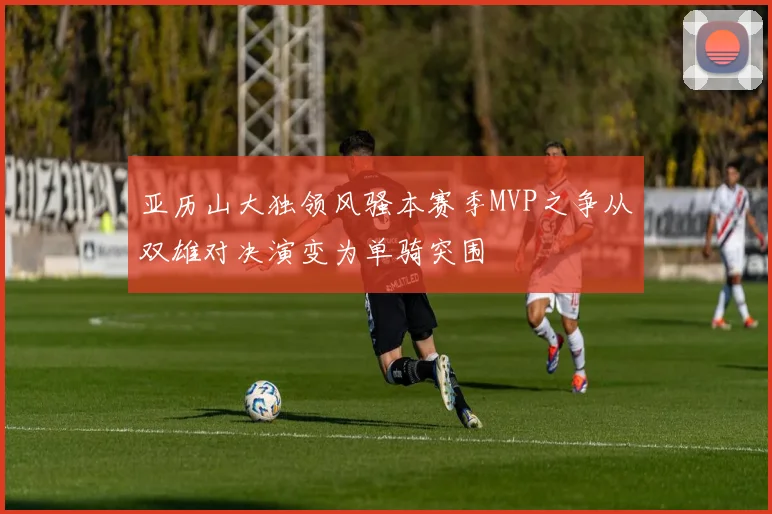 亚历山大独领风骚本赛季MVP之争从双雄对决演变为单骑突围