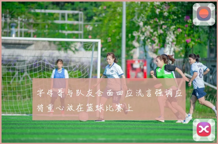 字母哥与队友会面回应流言强调应将重心放在篮球比赛上