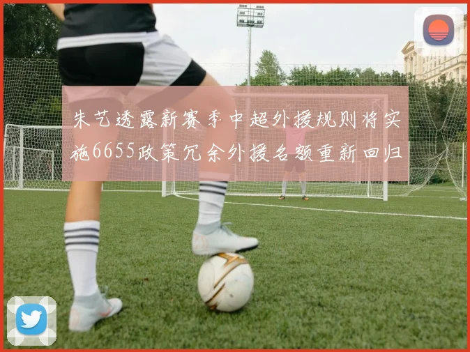 朱艺透露新赛季中超外援规则将实施6655政策冗余外援名额重新回归球队配置