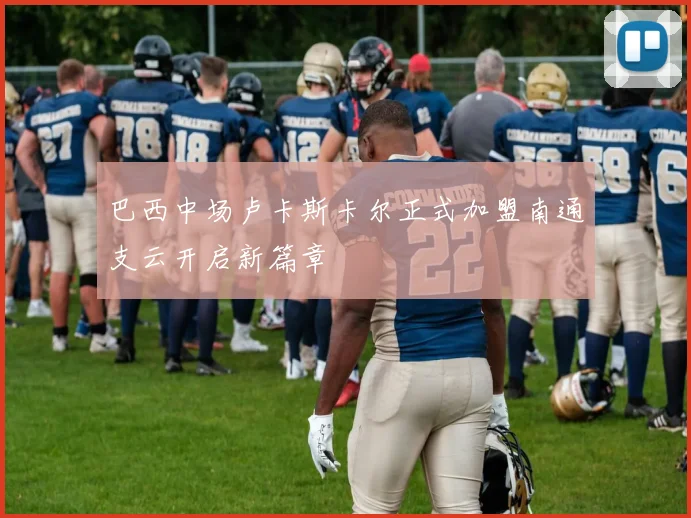 巴西中场卢卡斯卡尔正式加盟南通支云开启新篇章