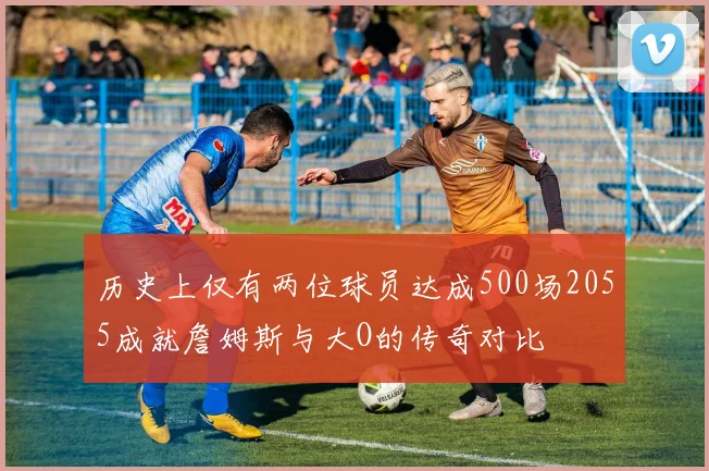 历史上仅有两位球员达成500场2055成就詹姆斯与大O的传奇对比