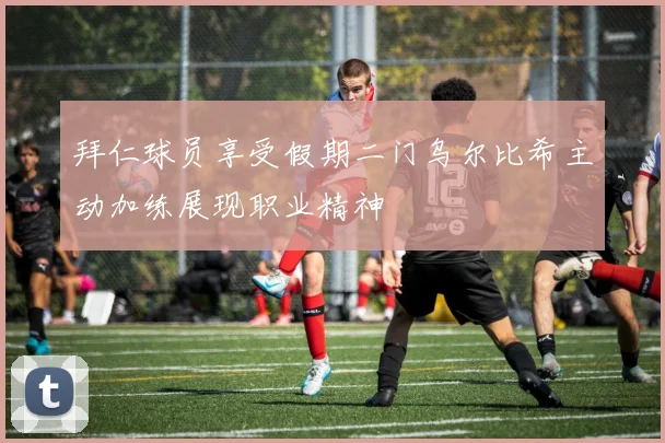 拜仁球员享受假期二门乌尔比希主动加练展现职业精神