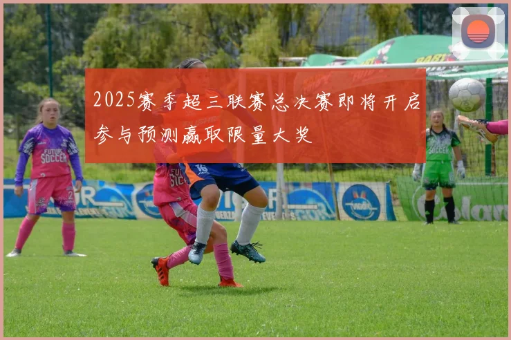 2025赛季超三联赛总决赛即将开启参与预测赢取限量大奖