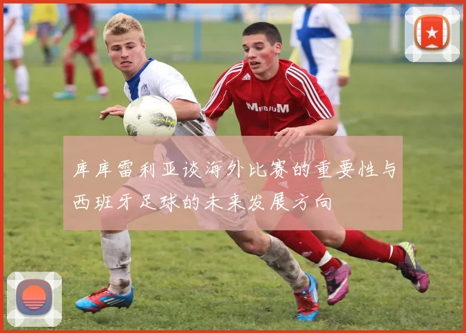 库库雷利亚谈海外比赛的重要性与西班牙足球的未来发展方向