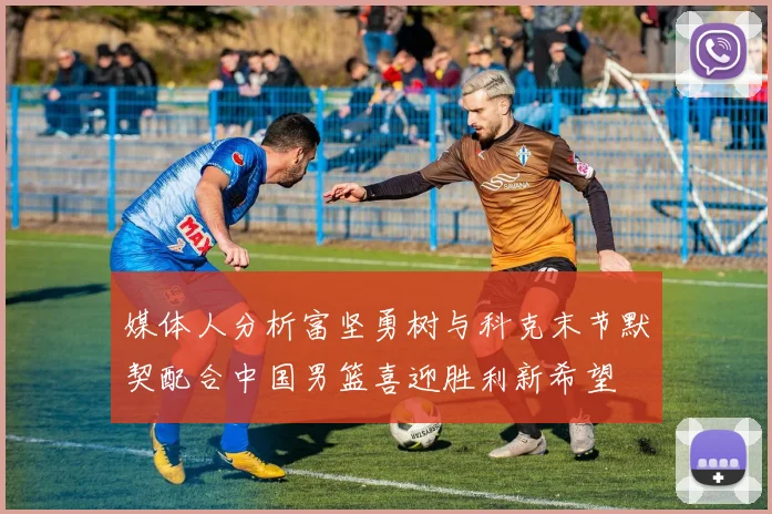 媒体人分析富坚勇树与科克末节默契配合中国男篮喜迎胜利新希望
