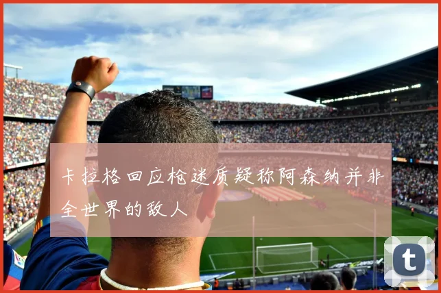 卡拉格回应枪迷质疑称阿森纳并非全世界的敌人