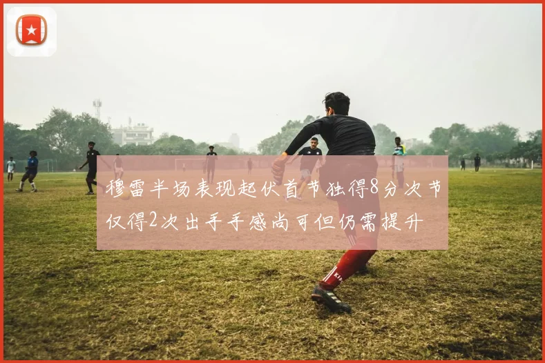 穆雷半场表现起伏首节独得8分次节仅得2次出手手感尚可但仍需提升