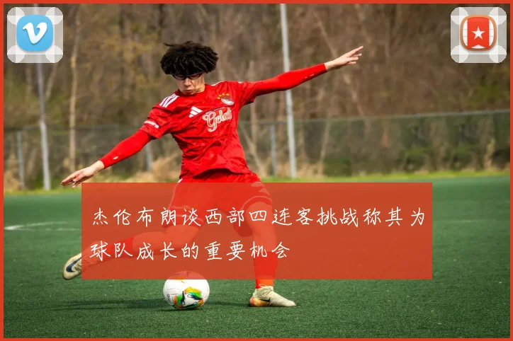 杰伦布朗谈西部四连客挑战称其为球队成长的重要机会