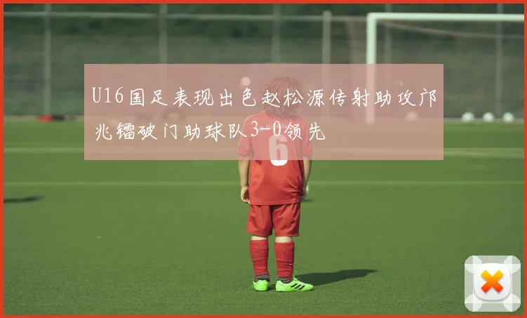 U16国足表现出色赵松源传射助攻邝兆镭破门助球队3-0领先