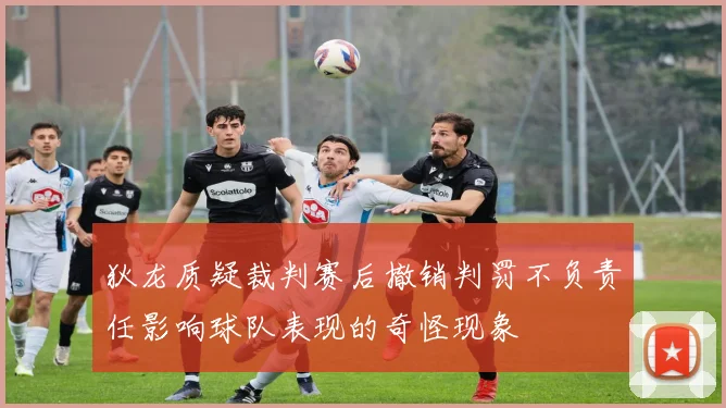 狄龙质疑裁判赛后撤销判罚不负责任影响球队表现的奇怪现象