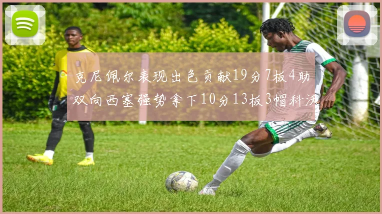 克尼佩尔表现出色贡献19分7板4助双向西塞强势拿下10分13板3帽科沃德也有17分2帽的精彩表现