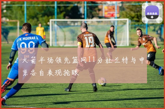 火箭半场领先篮网11分杜兰特与申京各自表现抢眼