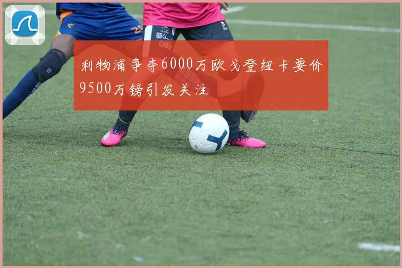 利物浦争夺6000万欧戈登纽卡要价9500万镑引发关注