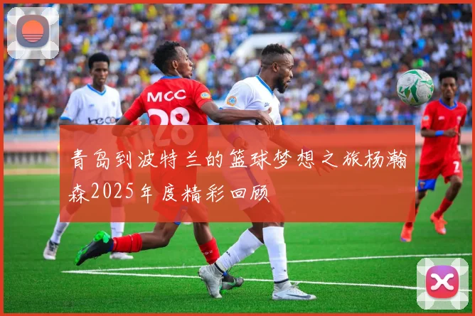 青岛到波特兰的篮球梦想之旅杨瀚森2025年度精彩回顾