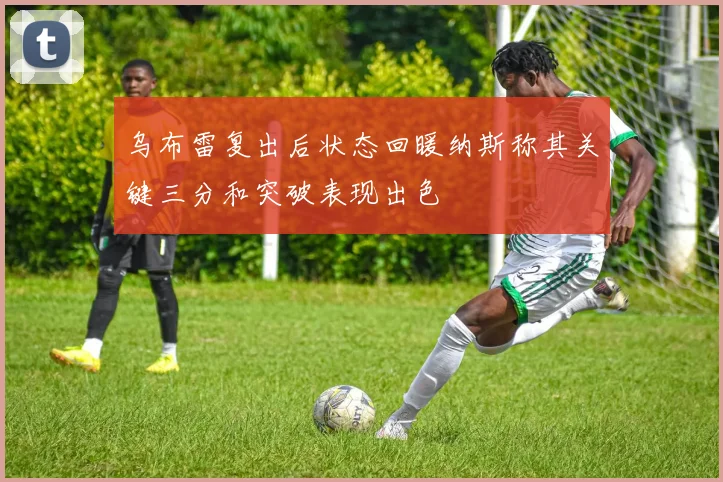 乌布雷复出后状态回暖纳斯称其关键三分和突破表现出色