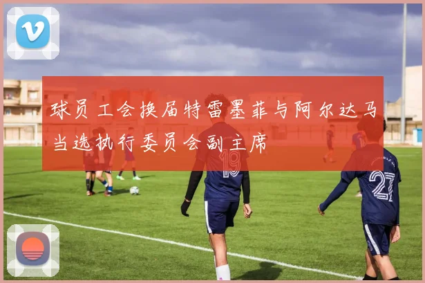 球员工会换届特雷墨菲与阿尔达马当选执行委员会副主席