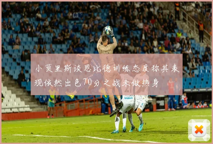 小莫里斯谈恩比德训练态度称其表现依然出色70分之战未做热身