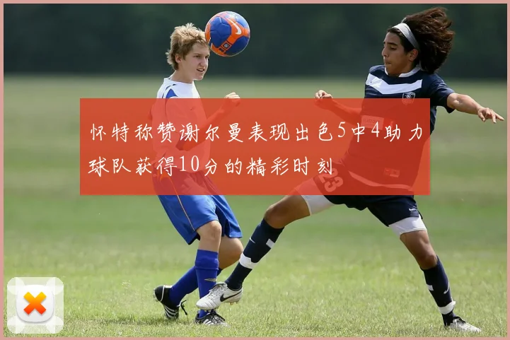 怀特称赞谢尔曼表现出色5中4助力球队获得10分的精彩时刻