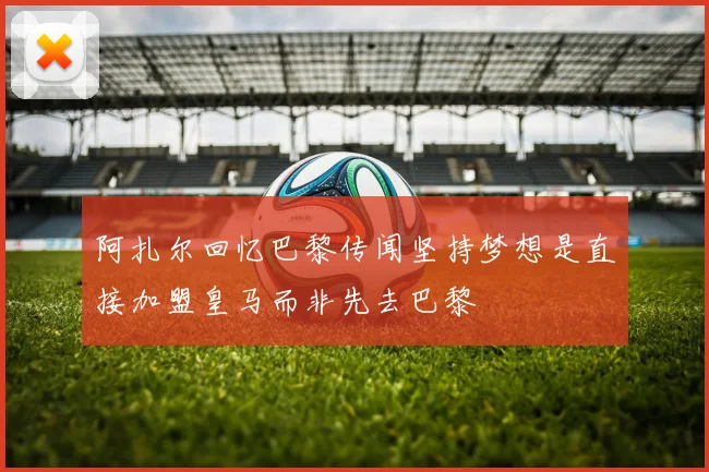 阿扎尔回忆巴黎传闻坚持梦想是直接加盟皇马而非先去巴黎