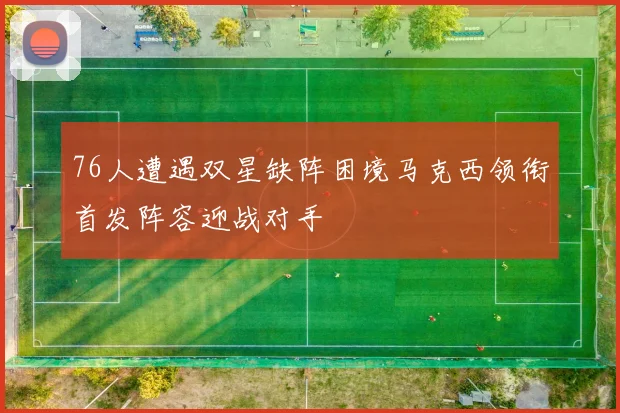 76人遭遇双星缺阵困境马克西领衔首发阵容迎战对手