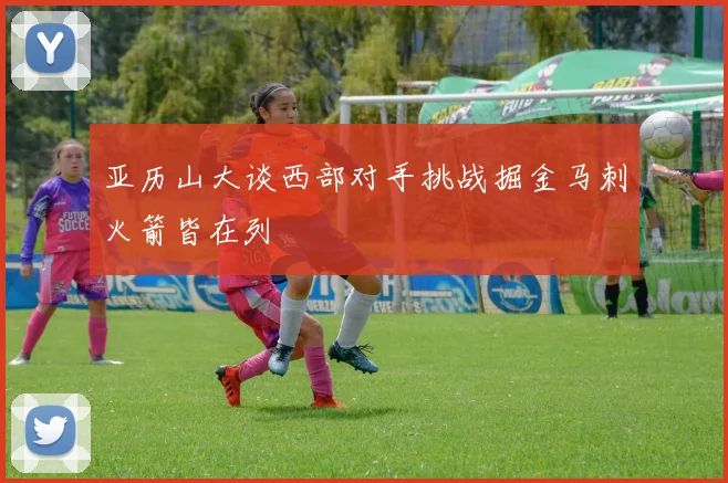 亚历山大谈西部对手挑战掘金马刺火箭皆在列