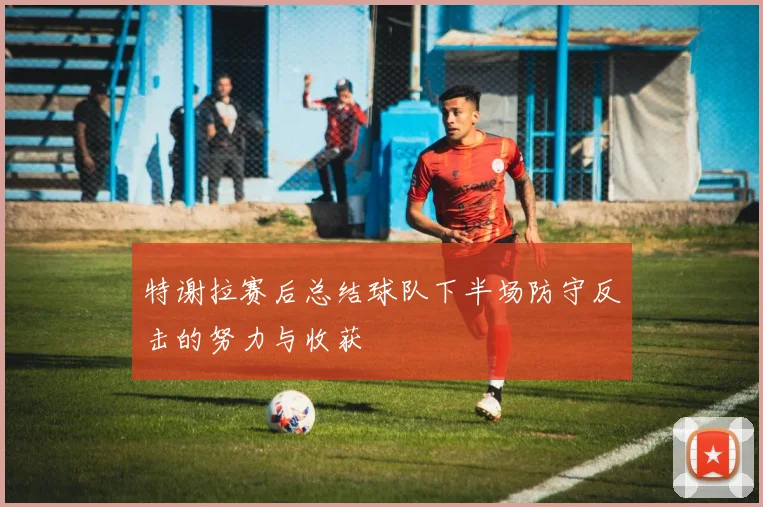 特谢拉赛后总结球队下半场防守反击的努力与收获