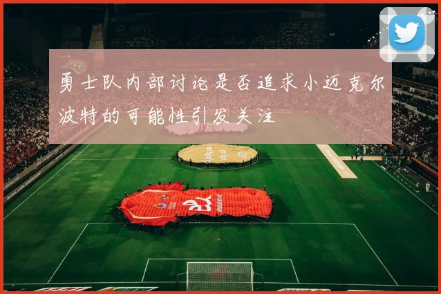 勇士队内部讨论是否追求小迈克尔波特的可能性引发关注