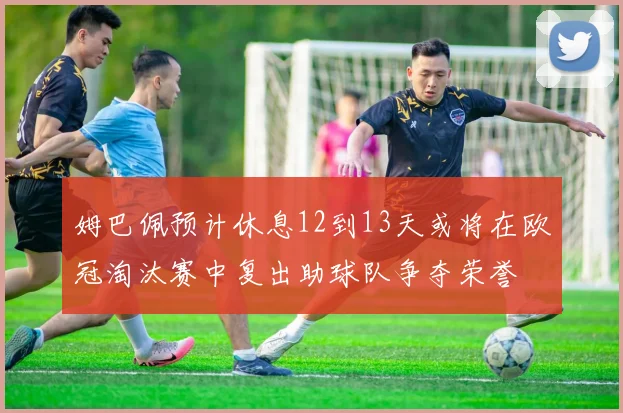 姆巴佩预计休息12到13天或将在欧冠淘汰赛中复出助球队争夺荣誉