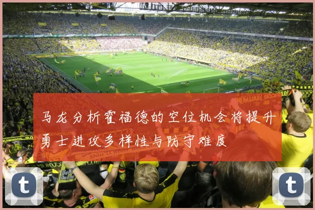 马龙分析霍福德的空位机会将提升勇士进攻多样性与防守难度