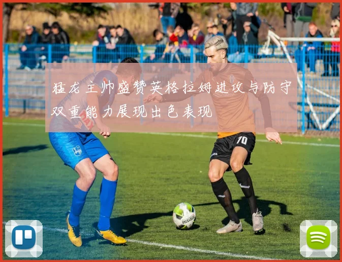 猛龙主帅盛赞英格拉姆进攻与防守双重能力展现出色表现