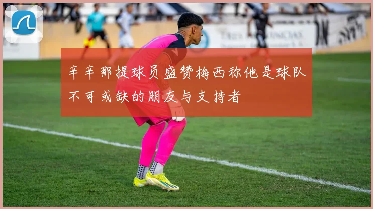 辛辛那提球员盛赞梅西称他是球队不可或缺的朋友与支持者