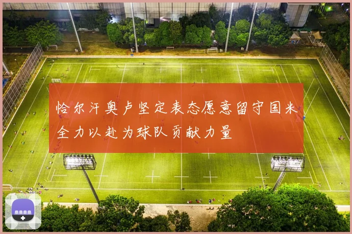 恰尔汗奥卢坚定表态愿意留守国米全力以赴为球队贡献力量