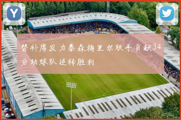 替补席发力泰森梅里尔联手贡献34分助球队逆转胜利