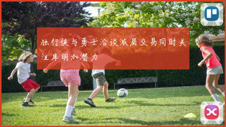 独行侠与勇士洽谈浓眉交易同时关注库明加潜力