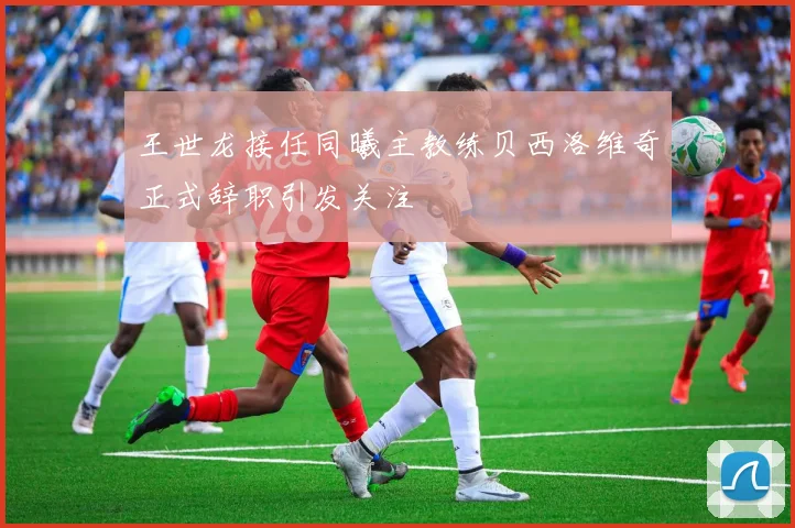 王世龙接任同曦主教练贝西洛维奇正式辞职引发关注