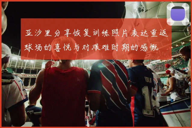 亚沙里分享恢复训练照片表达重返球场的喜悦与对艰难时期的感慨