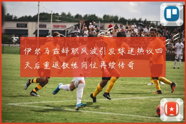 伊尔马兹辞职风波引发球迷热议四天后重返教练岗位再续传奇