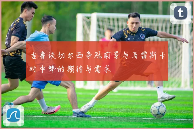 吉鲁谈切尔西争冠前景与马雷斯卡对中锋的期待与需求