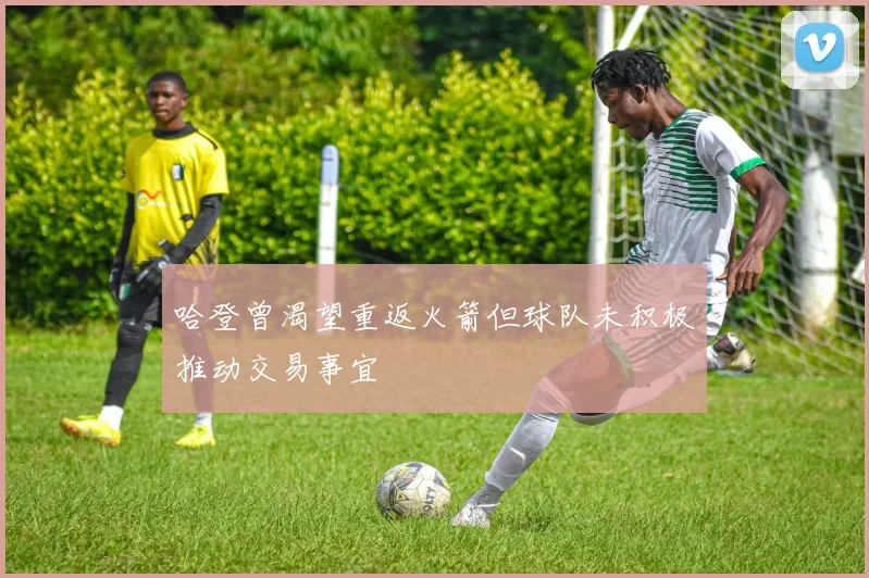 哈登曾渴望重返火箭但球队未积极推动交易事宜